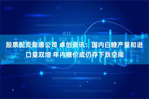 股票配资靠谱公司 卓创资讯：国内白糖产量和进口量双增 年内糖价或仍存下跌空间