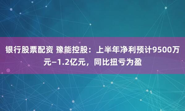 银行股票配资 豫能控股：上半年净利预计9500万元—1.2亿元，同比扭亏为盈