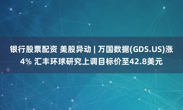银行股票配资 美股异动 | 万国数据(GDS.US)涨4% 汇丰环球研究上调目标价至42.8美元