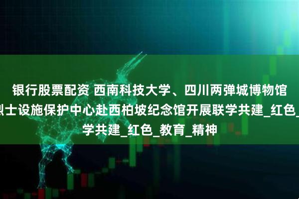 银行股票配资 西南科技大学、四川两弹城博物馆、绵阳市烈士设施保护中心赴西柏坡纪念馆开展联学共建_红色_教育_精神