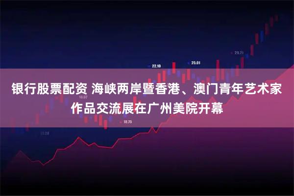 银行股票配资 海峡两岸暨香港、澳门青年艺术家作品交流展在广州美院开幕