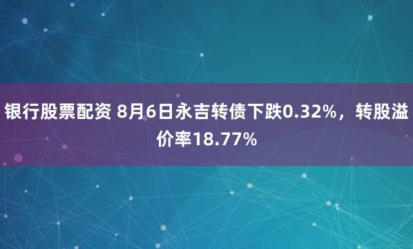 银行股票配资 8月6日永吉转债下跌0.32%，转股溢价率18.77%