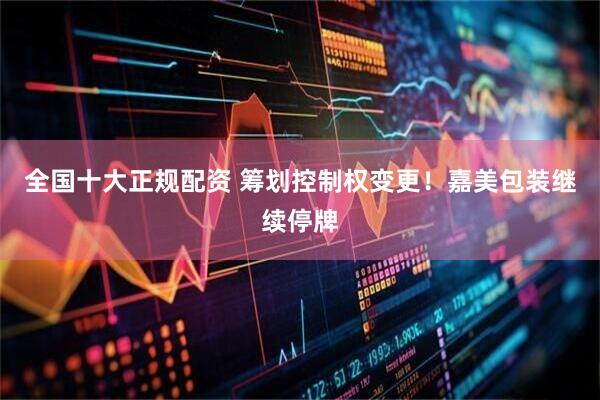 全国十大正规配资 筹划控制权变更！嘉美包装继续停牌