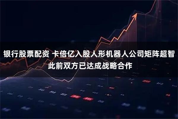 银行股票配资 卡倍亿入股人形机器人公司矩阵超智 此前双方已达成战略合作