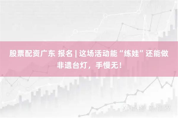 股票配资广东 报名 | 这场活动能“练娃”还能做非遗台灯，手慢无！