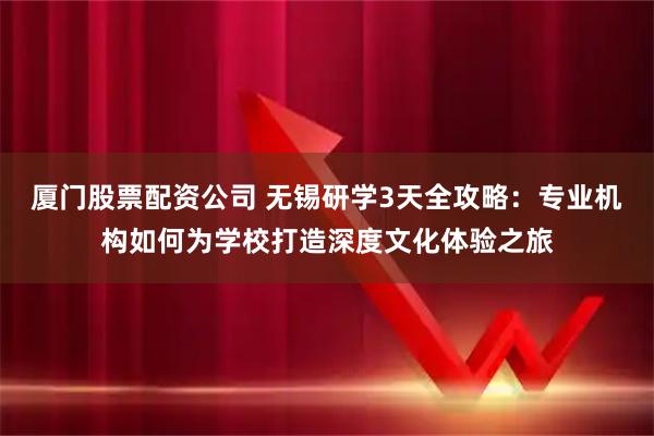 厦门股票配资公司 无锡研学3天全攻略：专业机构如何为学校打造深度文化体验之旅